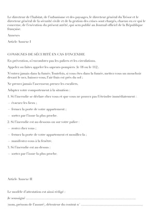 Le directeur de l’habitat, de l’urbanisme et des paysages, le directeur général du Trésor et le
directeur général de la sécurité civile et de la gestion des crises sont chargés, chacun en ce qui le
concerne, de l’exécution du présent arrêté, qui sera publié au Journal ofﬁciel de la République
française.
Annexes
Article Annexe I
CONSIGNES DE SÉCURITÉ EN CAS D’INCENDIE
En prévention, n’encombrez pas les paliers et les circulations.
Appelez ou faites appeler les sapeurs-pompiers (le 18 ou le 112).
N’entrez jamais dans la fumée.Toutefois, si vous êtes dans la fumée, mettez-vous un mouchoir
devant le nez, baissez-vous, l’air frais est près du sol ;
Ne prenez jamais l’ascenseur, prenez les escaliers.
Adaptez votre comportement à la situation :
1. Si l’incendie se déclare chez vous et que vous ne pouvez pas l’éteindre immédiatement :
― évacuez les lieux ;
― fermez la porte de votre appartement ;
― sortez par l’issue la plus proche.
2. Si l’incendie est au-dessous ou sur votre palier :
― restez chez vous ;
― fermez la porte de votre appartement et mouillez-la ;
― manifestez-vous à la fenêtre.
3. Si l’incendie est au-dessus :
― sortez par l’issue la plus proche.
Article Annexe II
Le modèle d’attestation est ainsi rédigé :
Je soussigné ............................................................................................................................
(nom, prénom de l’assuré), détenteur du contrat n° ......................................................................
 