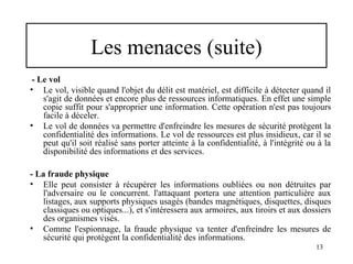 Les menaces (suite)
- Le vol
• Le vol, visible quand l'objet du délit est matériel, est difficile à détecter quand il
s'agit de données et encore plus de ressources informatiques. En effet une simple
copie suffit pour s'approprier une information. Cette opération n'est pas toujours
facile à déceler.
• Le vol de données va permettre d'enfreindre les mesures de sécurité protègent la
confidentialité des informations. Le vol de ressources est plus insidieux, car il se
peut qu'il soit réalisé sans porter atteinte à la confidentialité, à l'intégrité ou à la
disponibilité des informations et des services.
- La fraude physique
• Elle peut consister à récupérer les informations oubliées ou non détruites par
l'adversaire ou le concurrent. l'attaquant portera une attention particulière aux
listages, aux supports physiques usagés (bandes magnétiques, disquettes, disques
classiques ou optiques...), et s'intéressera aux armoires, aux tiroirs et aux dossiers
des organismes visés.
• Comme l'espionnage, la fraude physique va tenter d'enfreindre les mesures de
sécurité qui protègent la confidentialité des informations.
13

 
