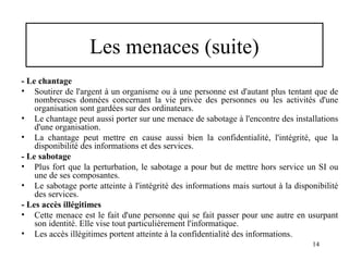 Les menaces (suite)
- Le chantage
• Soutirer de l'argent à un organisme ou à une personne est d'autant plus tentant que de
nombreuses données concernant la vie privée des personnes ou les activités d'une
organisation sont gardées sur des ordinateurs.
• Le chantage peut aussi porter sur une menace de sabotage à l'encontre des installations
d'une organisation.
• La chantage peut mettre en cause aussi bien la confidentialité, l'intégrité, que la
disponibilité des informations et des services.
- Le sabotage
• Plus fort que la perturbation, le sabotage a pour but de mettre hors service un SI ou
une de ses composantes.
• Le sabotage porte atteinte à l'intégrité des informations mais surtout à la disponibilité
des services.
- Les accès illégitimes
• Cette menace est le fait d'une personne qui se fait passer pour une autre en usurpant
son identité. Elle vise tout particulièrement l'informatique.
• Les accès illégitimes portent atteinte à la confidentialité des informations.
14

 