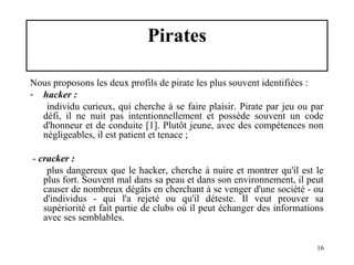 Pirates
Nous proposons les deux profils de pirate les plus souvent identifiées :
- hacker :
individu curieux, qui cherche à se faire plaisir. Pirate par jeu ou par
défi, il ne nuit pas intentionnellement et possède souvent un code
d'honneur et de conduite [1]. Plutôt jeune, avec des compétences non
négligeables, il est patient et tenace ;
- cracker :
plus dangereux que le hacker, cherche à nuire et montrer qu'il est le
plus fort. Souvent mal dans sa peau et dans son environnement, il peut
causer de nombreux dégâts en cherchant à se venger d'une société - ou
d'individus - qui l'a rejeté ou qu'il déteste. Il veut prouver sa
supériorité et fait partie de clubs où il peut échanger des informations
avec ses semblables.
16

 