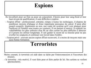 Espions
Ils travaillent pour un État ou pour un concurrent. Choisis pour leur sang-froid et leur
haut niveau de qualification, il sont difficiles à repérer.
- l'espion d'État : professionnel, entraîné, rompu à toutes les techniques, il dispose de
nombreux moyens d'attaque et d'une importante puissance de calcul. Il peut aller
jusqu'à acquérir, légalement ou non, une copie du système qu'il veut attaquer pour
l'analyser et l'étudier sous toutes ses coutures. Il est patient et motivé. Il exploite les
vulnérabilités les plus enfouies d'un SI car elles seront les plus difficiles à détecter
et il pourra les utiliser longtemps. Il sait garder le secret de sa réussite pour ne pas
éveiller les soupçons et continuer son travail dans l'ombre.
- l'espion privé : souvent ancien espion d'État reconverti, il a moins de moyens mais une
aussi bonne formation.

Terroristes

Moins courant, le terroriste est aidé dans sa tâche par l'interconnexion et l'ouverture des
réseaux.
- le terroriste : très motivé, il veut faire peur et faire parler de lui. Ses actions se veulent
spectaculaires.
18

 