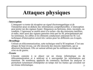Attaques physiques
- Interception
L'attaquant va tenter de récupérer un signal électromagnétique et de
l'interpréter pour en déduire des informations compréhensibles. L'interception
peut porter sur des signaux hyper- fréquences ou hertziens, émis, rayonnés, ou
conduits. L'agresseur se mettra ainsi à la recher- che des émissions satellites,
et radio, mais aussi des signaux parasites émis par les SI, principalement par
les terminaux, les câbles et les éléments conducteurs entourant les SI. Les
techniques d'interception seront très variées pour les différents cas évoqués.
- Brouillage
Utilisée en télécommunication, cette technique rend le SI inopérant. C'est une
attaque de haut niveau, car elle nécessite des moyens importants, qui se
détectent facilement. Elle est surtout utilisée par les militaires en temps de
crise ou de guerre.
- Écoute
L'écoute consiste à se placer sur un réseau informatique ou de
télécommunication et à analyser et à sauvegarder les informations qui
transitent. De nombreux appareils du commerce facilitent les analyses et
permettent notamment d'interpréter en temps réel les trames qui circulent sur
un réseau informatique.
21

 