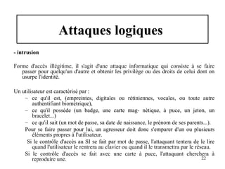 Attaques logiques
- intrusion
Forme d'accès illégitime, il s'agit d'une attaque informatique qui consiste à se faire
passer pour quelqu'un d'autre et obtenir les privilège ou des droits de celui dont on
usurpe l'identité.
Un utilisateur est caractérisé par :
– ce qu'il est, (empreintes, digitales ou rétiniennes, vocales, ou toute autre
authentifiant biométrique),
– ce qu'il possède (un badge, une carte mag- nétique, à puce, un jeton, un
bracelet...)
– ce qu'il sait (un mot de passe, sa date de naissance, le prénom de ses parents...).
Pour se faire passer pour lui, un agresseur doit donc s'emparer d'un ou plusieurs
éléments propres à l'utilisateur.
Si le contrôle d'accès au SI se fait par mot de passe, l'attaquant tentera de le lire
quand l'utilisateur le rentrera au clavier ou quand il le transmettra par le réseau.
Si le contrôle d'accès se fait avec une carte à puce, l'attaquant cherchera à
22
reproduire une.

 