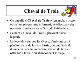 Cheval de Troie
• On appelle « Cheval de Troie » (en anglais trojan
horse) un programme informatique effectuant des
opérations malicieuses à l'insu de l'utilisateur.
• Le nom « Cheval de Troie » provient d'une
légende
• La légende veut que les Grecs, n'arrivant pas à
pénétrer dans de la ville Troie , eurent l'idée de
donner en cadeau un énorme cheval de bois en
offrande à la ville en abandonnant le siège.
27

 
