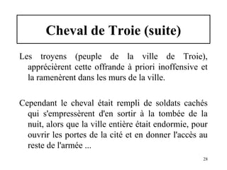 Cheval de Troie (suite)
Les troyens (peuple de la ville de Troie),
apprécièrent cette offrande à priori inoffensive et
la ramenèrent dans les murs de la ville.
Cependant le cheval était rempli de soldats cachés
qui s'empressèrent d'en sortir à la tombée de la
nuit, alors que la ville entière était endormie, pour
ouvrir les portes de la cité et en donner l'accès au
reste de l'armée ...
28

 