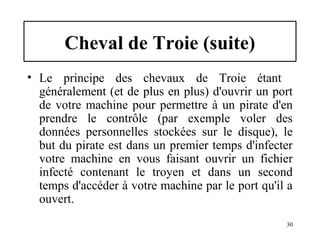 Cheval de Troie (suite)
• Le principe des chevaux de Troie étant
généralement (et de plus en plus) d'ouvrir un port
de votre machine pour permettre à un pirate d'en
prendre le contrôle (par exemple voler des
données personnelles stockées sur le disque), le
but du pirate est dans un premier temps d'infecter
votre machine en vous faisant ouvrir un fichier
infecté contenant le troyen et dans un second
temps d'accéder à votre machine par le port qu'il a
ouvert.
30

 