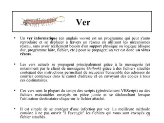 Ver
•

Un ver informatique (en anglais worm) est un programme qui peut s'auto
reproduire et se déplacer à travers un réseau en utilisant les mécanismes
réseau, sans avoir réellement besoin d'un support physique ou logique (disque
dur, programme hôte, fichier, etc.) pour se propager; un ver est donc un virus
réseau.

•

Les vers actuels se propagent principalement grâce à la messagerie (et
notamment par le client de messagerie Outlook) grâce à des fichiers attachés
contenant des instructions permettant de récupérer l'ensemble des adresses de
courrier contenues dans le carnet d'adresse et en envoyant des copies à tous
ces destinataires.

•

Ces vers sont la plupart du temps des scripts (généralement VBScript) ou des
fichiers exécutables envoyés en pièce jointe et se déclenchant lorsque
l'utilisateur destinataire clique sur le fichier attaché.

•

Il est simple de se protéger d'une infection par ver. La meilleure méthode
consiste à ne pas ouvrir "à l'aveugle" les fichiers qui vous sont envoyés en
35
fichier attachés.

 