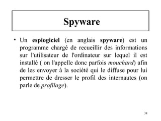Spyware
• Un espiogiciel (en anglais spyware) est un
programme chargé de recueillir des informations
sur l'utilisateur de l'ordinateur sur lequel il est
installé ( on l'appelle donc parfois mouchard) afin
de les envoyer à la société qui le diffuse pour lui
permettre de dresser le profil des internautes (on
parle de profilage).

38

 