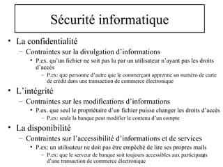 Sécurité informatique
• La confidentialité
– Contraintes sur la divulgation d’informations
• P.ex. qu’un fichier ne soit pas lu par un utilisateur n’ayant pas les droits
d’accès
– P.ex: que personne d’autre que le commerçant apprenne un numéro de carte
de crédit dans une transaction de commerce électronique

• L’intégrité
– Contraintes sur les modifications d’informations
• P.ex. que seul le propriétaire d’un fichier puisse changer les droits d’accès
– P.ex: seule la banque peut modifier le contenu d’un compte

• La disponibilité
– Contraintes sur l’accessibilité d’informations et de services
• P.ex: un utilisateur ne doit pas être empêché de lire ses propres mails
– P.ex: que le serveur de banque soit toujours accessibles aux participants
4
d’une transaction de commerce électronique

 