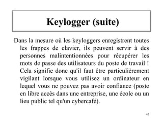 Keylogger (suite)
Dans la mesure où les keyloggers enregistrent toutes
les frappes de clavier, ils peuvent servir à des
personnes malintentionnées pour récupérer les
mots de passe des utilisateurs du poste de travail !
Cela signifie donc qu'il faut être particulièrement
vigilant lorsque vous utilisez un ordinateur en
lequel vous ne pouvez pas avoir confiance (poste
en libre accès dans une entreprise, une école ou un
lieu public tel qu'un cybercafé).
42

 