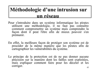 Méthodologie d’une intrusion sur
un réseau
Pour s'introduire dans un système informatique les pirates
utilisent une méthodologie, il ne faut pas connaître
comment compromettre un système mais comprendre la
façon dont il peut l'être afin de mieux pouvoir s'en
prémunir.
En effet, la meilleure façon de protéger son système est de
procéder de la même manière que les pirates afin de
cartographier les vulnérabilités du système.
Le principe de la protection est de ne pas donner aucune
précision sur la manière dont les failles sont exploitées,
mais expliquer comment faire pour les déceler et les
corriger.
45

 