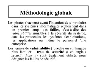 Méthodologie globale
Les pirates (hackers) ayant l'intention de s'introduire
dans les systèmes informatiques recherchent dans
un premier temps des failles, c'est-à-dire des
vulnérabilités nuisibles à la sécurité du système,
dans les protocoles, les systèmes d'exploitations,
les applications ou même le personnel 'une
entreprise.
Les termes de vulnérabilité ( brèche ou en langage
plus familier - trou de sécurité « en anglais
security hole ») sont également utilisés pour
désigner les failles de sécurité.
46

 
