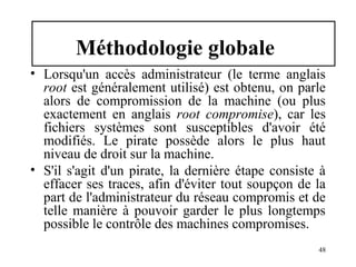 Méthodologie globale
• Lorsqu'un accès administrateur (le terme anglais
root est généralement utilisé) est obtenu, on parle
alors de compromission de la machine (ou plus
exactement en anglais root compromise), car les
fichiers systèmes sont susceptibles d'avoir été
modifiés. Le pirate possède alors le plus haut
niveau de droit sur la machine.
• S'il s'agit d'un pirate, la dernière étape consiste à
effacer ses traces, afin d'éviter tout soupçon de la
part de l'administrateur du réseau compromis et de
telle manière à pouvoir garder le plus longtemps
possible le contrôle des machines compromises.
48

 
