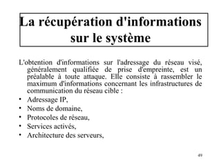 La récupération d'informations
sur le système
L'obtention d'informations sur l'adressage du réseau visé,
généralement qualifiée de prise d'empreinte, est un
préalable à toute attaque. Elle consiste à rassembler le
maximum d'informations concernant les infrastructures de
communication du réseau cible :
• Adressage IP,
• Noms de domaine,
• Protocoles de réseau,
• Services activés,
• Architecture des serveurs,
49

 