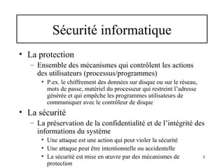 Sécurité informatique
• La protection
– Ensemble des mécanismes qui contrôlent les actions
des utilisateurs (processus/programmes)
• P.ex. le chiffrement des données sur disque ou sur le réseau,
mots de passe, matériel du processeur qui restreint l’adresse
générée et qui empêche les programmes utilisateurs de
communiquer avec le contrôleur de disque

• La sécurité
– La préservation de la confidentialité et de l’intégrité des
informations du système
• Une attaque est une action qui peut violer la sécurité
• Une attaque peut être intentionnelle ou accidentelle
• La sécurité est mise en œuvre par des mécanismes de
protection

5

 