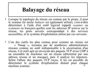Balayage du réseau
• Lorsque la topologie du réseau est connue par le pirate, il peut
le scanner (le terme balayer est également utilisé), c'est-à-dire
déterminer à l'aide d'un outil logiciel (appelé scanner ou
scanneur en français) quelles sont les adresses IP actives sur le
réseau, les ports ouverts correspondant à des services
accessibles, et le système d'exploitation utilisé par ces serveurs.
• L'un des outils les plus connus pour scanner un réseau est
« Nmap », reconnu par de nombreux administrateurs
réseaux comme un outil indispensable à la sécurisation d'un
réseau. Cet outil agit en envoyant des paquets TCP et/ou UDP à
un ensemble de machines sur un réseau (déterminé par une
adresse réseau et un masque), puis il analyse les réponses.
Selon l'allure des paquets TCP reçus, il lui est possible de
déterminer le système d'exploitation distant pour chaque
52
machine scannée.

 