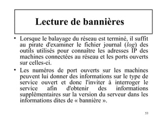 Lecture de bannières
• Lorsque le balayage du réseau est terminé, il suffit
au pirate d'examiner le fichier journal (log) des
outils utilisés pour connaître les adresses IP des
machines connectées au réseau et les ports ouverts
sur celles-ci.
• Les numéros de port ouverts sur les machines
peuvent lui donner des informations sur le type de
service ouvert et donc l'inviter à interroger le
service
afin
d'obtenir
des
informations
supplémentaires sur la version du serveur dans les
informations dites de « bannière ».
53

 