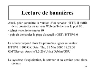 Lecture de bannières
Ainsi, pour connaître la version d'un serveur HTTP, il suffit
de se connecter au serveur Web en Telnet sur le port 80 :
- telnet www.iscae.rnu.tn 80
- puis de demander la page d'accueil : GET / HTTP/1.0
Le serveur répond alors les premières lignes suivantes :
HTTP/1.1 200 OK Date: Thu, 21 Mar 2006 18:22:57
GMTServer: Apache/1.3.20 (Unix) Debian/GNU
Le système d'exploitation, le serveur et sa version sont alors
connus.
54

 