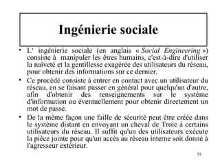 Ingénierie sociale
• L‘ ingénierie sociale (en anglais « Social Engineering »)
consiste à manipuler les êtres humains, c'est-à-dire d'utiliser
la naïveté et la gentillesse exagérée des utilisateurs du réseau,
pour obtenir des informations sur ce dernier.
• Ce procédé consiste à entrer en contact avec un utilisateur du
réseau, en se faisant passer en général pour quelqu'un d'autre,
afin d'obtenir des renseignements sur le système
d'information ou éventuellement pour obtenir directement un
mot de passe.
• De la même façon une faille de sécurité peut être créée dans
le système distant en envoyant un cheval de Troie à certains
utilisateurs du réseau. Il suffit qu'un des utilisateurs exécute
la pièce jointe pour qu'un accès au réseau interne soit donné à
l'agresseur extérieur.
55

 