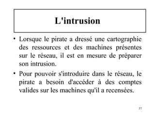 L'intrusion
• Lorsque le pirate a dressé une cartographie
des ressources et des machines présentes
sur le réseau, il est en mesure de préparer
son intrusion.
• Pour pouvoir s'introduire dans le réseau, le
pirate a besoin d'accéder à des comptes
valides sur les machines qu'il a recensées.
57

 