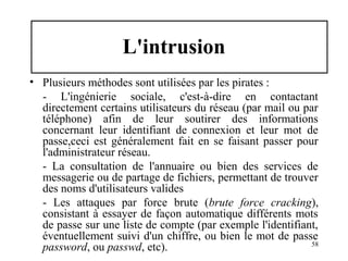 L'intrusion
• Plusieurs méthodes sont utilisées par les pirates :
- L'ingénierie sociale, c'est-à-dire en contactant
directement certains utilisateurs du réseau (par mail ou par
téléphone) afin de leur soutirer des informations
concernant leur identifiant de connexion et leur mot de
passe,ceci est généralement fait en se faisant passer pour
l'administrateur réseau.
- La consultation de l'annuaire ou bien des services de
messagerie ou de partage de fichiers, permettant de trouver
des noms d'utilisateurs valides
- Les attaques par force brute (brute force cracking),
consistant à essayer de façon automatique différents mots
de passe sur une liste de compte (par exemple l'identifiant,
éventuellement suivi d'un chiffre, ou bien le mot de passe
58
password, ou passwd, etc).

 