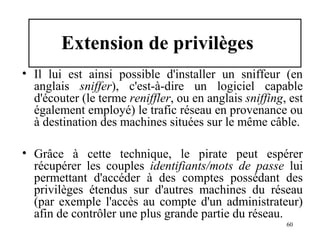 Extension de privilèges
• Il lui est ainsi possible d'installer un sniffeur (en
anglais sniffer), c'est-à-dire un logiciel capable
d'écouter (le terme reniffler, ou en anglais sniffing, est
également employé) le trafic réseau en provenance ou
à destination des machines situées sur le même câble.
• Grâce à cette technique, le pirate peut espérer
récupérer les couples identifiants/mots de passe lui
permettant d'accéder à des comptes possédant des
privilèges étendus sur d'autres machines du réseau
(par exemple l'accès au compte d'un administrateur)
afin de contrôler une plus grande partie du réseau.
60

 