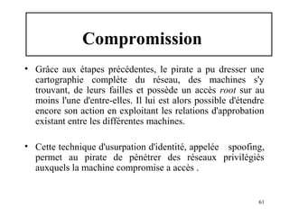 Compromission
• Grâce aux étapes précédentes, le pirate a pu dresser une
cartographie complète du réseau, des machines s'y
trouvant, de leurs failles et possède un accès root sur au
moins l'une d'entre-elles. Il lui est alors possible d'étendre
encore son action en exploitant les relations d'approbation
existant entre les différentes machines.
• Cette technique d'usurpation d'identité, appelée spoofing,
permet au pirate de pénétrer des réseaux privilégiés
auxquels la machine compromise a accès .

61

 