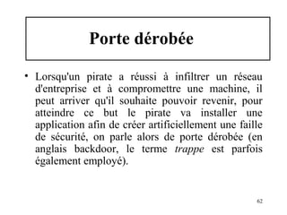 Porte dérobée
• Lorsqu'un pirate a réussi à infiltrer un réseau
d'entreprise et à compromettre une machine, il
peut arriver qu'il souhaite pouvoir revenir, pour
atteindre ce but le pirate va installer une
application afin de créer artificiellement une faille
de sécurité, on parle alors de porte dérobée (en
anglais backdoor, le terme trappe est parfois
également employé).

62

 