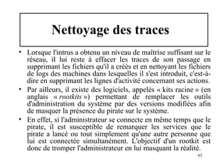 Nettoyage des traces
• Lorsque l'intrus a obtenu un niveau de maîtrise suffisant sur le
réseau, il lui reste à effacer les traces de son passage en
supprimant les fichiers qu'il a créés et en nettoyant les fichiers
de logs des machines dans lesquelles il s'est introduit, c'est-àdire en supprimant les lignes d'activité concernant ses actions.
• Par ailleurs, il existe des logiciels, appelés « kits racine » (en
anglais « rootkits ») permettant de remplacer les outils
d'administration du système par des versions modifiées afin
de masquer la présence du pirate sur le système.
• En effet, si l'administrateur se connecte en même temps que le
pirate, il est susceptible de remarquer les services que le
pirate a lancé ou tout simplement qu'une autre personne que
lui est connectée simultanément. L'objectif d'un rootkit est
donc de tromper l'administrateur en lui masquant la réalité.
63

 