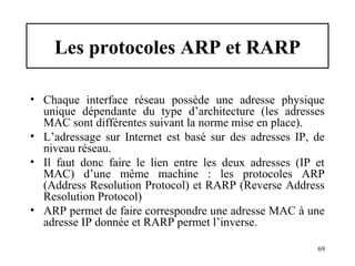 Les protocoles ARP et RARP
• Chaque interface réseau possède une adresse physique
unique dépendante du type d’architecture (les adresses
MAC sont différentes suivant la norme mise en place).
• L’adressage sur Internet est basé sur des adresses IP, de
niveau réseau.
• Il faut donc faire le lien entre les deux adresses (IP et
MAC) d’une même machine : les protocoles ARP
(Address Resolution Protocol) et RARP (Reverse Address
Resolution Protocol)
• ARP permet de faire correspondre une adresse MAC à une
adresse IP donnée et RARP permet l’inverse.
69

 