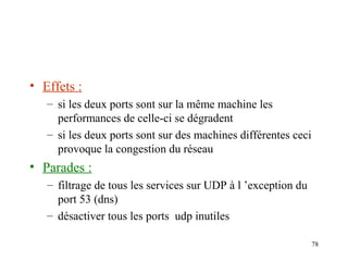 • Effets :
– si les deux ports sont sur la même machine les
performances de celle-ci se dégradent
– si les deux ports sont sur des machines différentes ceci
provoque la congestion du réseau

• Parades :
– filtrage de tous les services sur UDP à l ’exception du
port 53 (dns)
– désactiver tous les ports udp inutiles
78

 