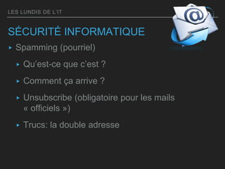 LES LUNDIS DE L’IT
SÉCURITÉ INFORMATIQUE
▸ Spamming (pourriel)
▸ Qu’est-ce que c’est ?
▸ Comment ça arrive ?
▸ Unsubscribe (obligatoire pour les mails
« officiels »)
▸ Trucs: la double adresse
 