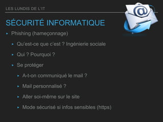 LES LUNDIS DE L’IT
SÉCURITÉ INFORMATIQUE
▸ Phishing (hameçonnage)
▸ Qu’est-ce que c’est ? Ingénierie sociale
▸ Qui ? Pourquoi ?
▸ Se protéger
▸ A-t-on communiqué le mail ?
▸ Mail personnalisé ?
▸ Aller soi-même sur le site
▸ Mode sécurisé si infos sensibles (https)
 