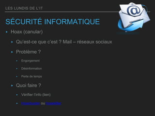 LES LUNDIS DE L’IT
SÉCURITÉ INFORMATIQUE
▸ Hoax (canular)
▸ Qu’est-ce que c’est ? Mail – réseaux sociaux
▸ Problème ?
▸ Engorgement
▸ Désinformation
▸ Perte de temps
▸ Quoi faire ?
▸ Vérifier l’info (lien)
▸ Hoaxbuster ou hoaxkiller
 