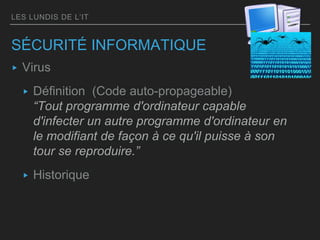 LES LUNDIS DE L’IT
SÉCURITÉ INFORMATIQUE
▸ Virus
▸ Définition (Code auto-propageable)
“Tout programme d'ordinateur capable
d'infecter un autre programme d'ordinateur en
le modifiant de façon à ce qu'il puisse à son
tour se reproduire.”
▸ Historique
 