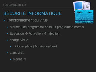 LES LUNDIS DE L’IT
SÉCURITÉ INFORMATIQUE
▸ Fonctionnement du virus
▸ Morceau de programme dans un programme normal
▸ Execution  Activation  Infection.
▸ charge virale
▸  Corruption ( bombe logique).
▸ L’antivirus
▸ signature
 