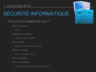 SÉCURITÉ INFORMATIQUE
‣ De quoi sont capable les virus ?
‣ Effacer des données
‣ (Sircam)
‣ Désactiver des matériels
‣ (Chernobyl – écrase le BIOS)
‣ Faire des farces
‣ (Netsky-D – sons pendant une matinée)
‣ Afficher un message
‣ (Cone-F – message politique)
‣ Nuire à la crédibilité
‣ Mettre dans l’embarras
‣ (Polypost qui place vos fichiers et nom sur forums X)
‣ Les Lundis de l’it
 