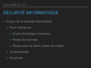 LES LUNDIS DE L’IT
SÉCURITÉ INFORMATIQUE
▸ Enjeux de la sécurité informatique
▸ Pour l'entreprise
▸ Grave dommages financiers
▸ Pertes de données
▸ Risque pour le client (cartes de crédit)
▸ Confidentialité
▸ Vie privée
 