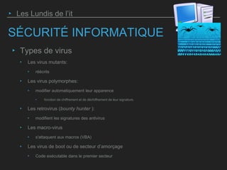 SÉCURITÉ INFORMATIQUE
‣ Types de virus
‣ Les virus mutants:
‣ réécrits
‣ Les virus polymorphes:
‣ modifier automatiquement leur apparence
‣ fonction de chiffrement et de déchiffrement de leur signature.
‣ Les retrovirus (bounty hunter ):
‣ modifient les signatures des antivirus
‣ Les macro-virus
‣ s'attaquent aux macros (VBA)
‣ Les virus de boot ou de secteur d’amorçage
‣ Code exécutable dans le premier secteur
‣ Les Lundis de l’it
 