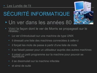SÉCURITÉ INFORMATIQUE
‣ Un ver dans les années 80
‣ Voici la façon dont le ver de Morris se propageait sur le
réseau :
‣ Le ver s'introduisait sur une machine de type UNIX
‣ il dressait une liste des machines connectées à celle-ci
‣ il forçait les mots de passe à partir d'une liste de mots
‣ il se faisait passer pour un utilisateur auprès des autres machines
‣ il créait un petit programme sur la machine pour pouvoir se
reproduire
‣ il se dissimulait sur la machine infectée
‣ et ainsi de suite
‣ Les Lundis de l’it
 