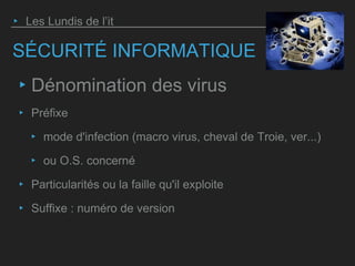 SÉCURITÉ INFORMATIQUE
‣ Dénomination des virus
‣ Préfixe
‣ mode d'infection (macro virus, cheval de Troie, ver...)
‣ ou O.S. concerné
‣ Particularités ou la faille qu'il exploite
‣ Suffixe : numéro de version
‣ Les Lundis de l’it
 
