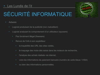 SÉCURITÉ INFORMATIQUE
‣ Adware
‣ Logiciel produisant de la publicité (non malveillant)
‣ Logiciel analysant le comportement d’un utilisateur (spyware)
‣ Pas forcément illégal (freeware)
‣ Renvoi de l’info à son expéditeur
‣ la traçabilité des URL des sites visités,
‣ le traquage des mots-clés saisis dans les moteurs de recherche,
‣ l'analyse des achats réalisés via internet,
‣ voire les informations de paiement bancaire (numéro de carte bleue / VISA)
‣ ou bien des informations personnelles.
‣ Les Lundis de l’it
 