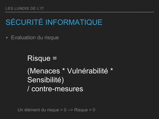 LES LUNDIS DE L’IT
SÉCURITÉ INFORMATIQUE
▸ Evaluation du risque
Risque =
(Menaces * Vulnérabilité *
Sensibilité)
/ contre-mesures
Un élément du risque = 0 --> Risque = 0
 