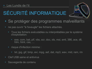 SÉCURITÉ INFORMATIQUE
‣ Se protéger des programmes malveillants
‣ ne pas ouvrir "à l'aveugle" les fichiers attachés.
‣ Tous les fichiers exécutables ou interprétables par le système
d'exploitation:
‣ exe, com, bat, pif, vbs, scr, doc, xls, msi, eml, 386, ace, dll,
htm, html, css, …
‣ risque d'infection minime :
‣ txt, jpg, gif, bmp, avi, mpg, asf, dat, mp3, wav, mid, ram, rm
‣ Clef USB saine et antivirus
‣ Sauvegarde de contenu
‣ Les Lundis de l’it
 