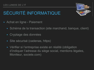 LES LUNDIS DE L’IT
SÉCURITÉ INFORMATIQUE
▸ Achat en ligne - Paiement
▸ Schéma de la transaction (site marchand, banque, client)
▸ Cryptage des données
▸ Site sécurisé (cadenas, https)
▸ Vérifier si l’entreprise existe en réalité (obligation
d’indiquer l’adresse du siège social, mentions légales,
Moniteur, societe.com)
 