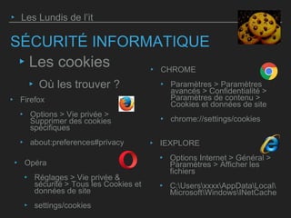 SÉCURITÉ INFORMATIQUE
‣ Opéra
‣ Réglages > Vie privée &
sécurité > Tous les Cookies et
données de site
‣ settings/cookies
‣ Les Lundis de l’it
‣ Les cookies
‣ Où les trouver ?
‣ IEXPLORE
‣ Options Internet > Général >
Paramètres > Afficher les
fichiers
‣ C:UsersxxxxAppDataLocal
MicrosoftWindowsINetCache
‣ Firefox
‣ Options > Vie privée >
Supprimer des cookies
spécifiques
‣ about:preferences#privacy
‣ CHROME
‣ Paramètres > Paramètres
avancés > Confidentialité >
Paramètres de contenu >
Cookies et données de site
‣ chrome://settings/cookies
 