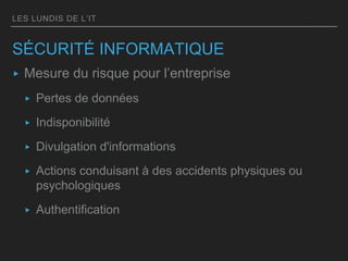 LES LUNDIS DE L’IT
SÉCURITÉ INFORMATIQUE
▸ Mesure du risque pour l’entreprise
▸ Pertes de données
▸ Indisponibilité
▸ Divulgation d'informations
▸ Actions conduisant à des accidents physiques ou
psychologiques
▸ Authentification
 