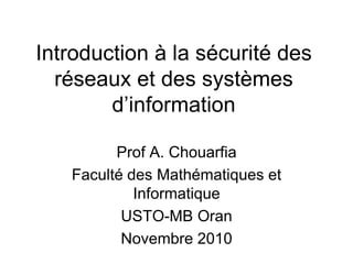 Introduction à la sécurité des
réseaux et des systèmes
d’information
Prof A. Chouarfia
Faculté des Mathématiques et
Informatique
USTO-MB Oran
Novembre 2010
 