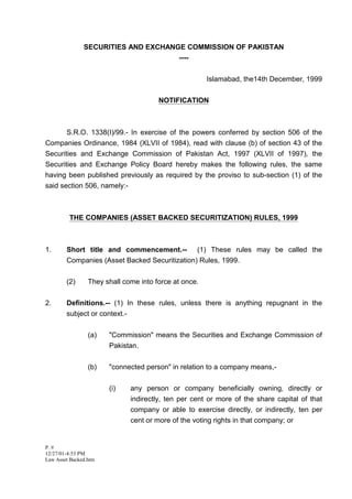 SECURITIES AND EXCHANGE COMMISSION OF PAKISTAN
                                     ----


                                                       Islamabad, the14th December, 1999


                                       NOTIFICATION



       S.R.O. 1338(I)/99.- In exercise of the powers conferred by section 506 of the
Companies Ordinance, 1984 (XLVII of 1984), read with clause (b) of section 43 of the
Securities and Exchange Commission of Pakistan Act, 1997 (XLVII of 1997), the
Securities and Exchange Policy Board hereby makes the following rules, the same
having been published previously as required by the proviso to sub-section (1) of the
said section 506, namely:-



         THE COMPANIES (ASSET BACKED SECURITIZATION) RULES, 1999



1.      Short title and commencement.-- (1) These rules may be called the
        Companies (Asset Backed Securitization) Rules, 1999.


        (2)      They shall come into force at once.


2.      Definitions.-- (1) In these rules, unless there is anything repugnant in the
        subject or context.-


                 (a)   quot;Commissionquot; means the Securities and Exchange Commission of
                       Pakistan.


                 (b)   quot;connected personquot; in relation to a company means,-


                       (i)    any person or company beneficially owning, directly or
                              indirectly, ten per cent or more of the share capital of that
                              company or able to exercise directly, or indirectly, ten per
                              cent or more of the voting rights in that company; or


P. #
12/27/01-4:53 PM
Law Asset Backed.htm
 