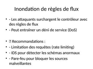 Inondation de règles de flux
• - Les attaquants surchargent le contrôleur avec
des règles de flux
• - Peut entraîner un déni de service (DoS)
• 🔹 Recommandations :
• - Limitation des requêtes (rate limiting)
• - IDS pour détecter les schémas anormaux
• - Pare-feu pour bloquer les sources
malveillantes
 
